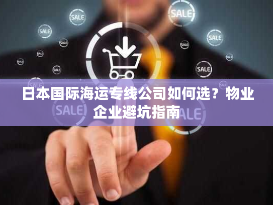 日本国际海运专线公司如何选？物业企业避坑指南