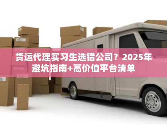 货运代理实习生选错公司？2025年避坑指南+高价值平台清单