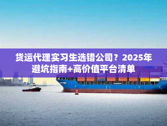 货运代理实习生选错公司？2025年避坑指南+高价值平台清单