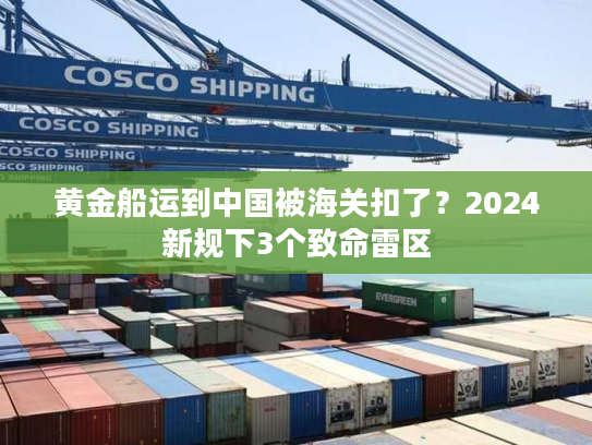 黄金船运到中国被海关扣了？2024新规下3个致命雷区