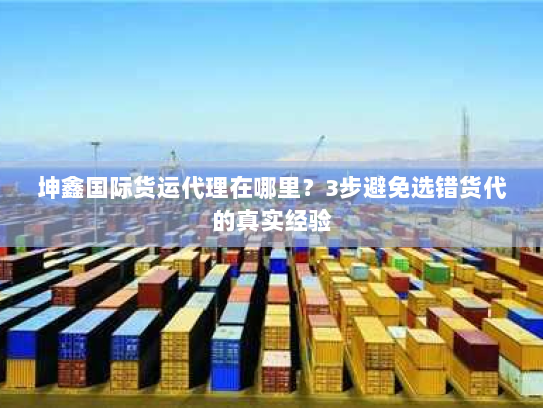 坤鑫国际货运代理在哪里?3步避免选错货代的真实经验 坤鑫国际货运代理在哪里?3步避免选错货代的真实经验