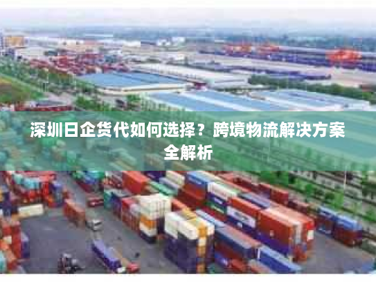 深圳日企货代如何选择？跨境物流解决方案全解析