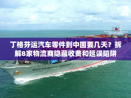 丁格芬运汽车零件到中国要几天？拆解8家物流商隐藏收费和延误陷阱
