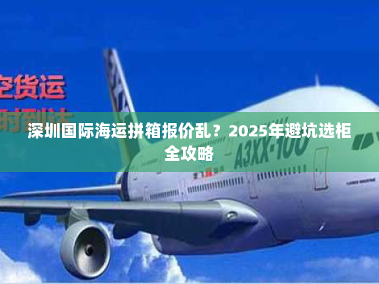 深圳国际海运拼箱报价乱?2025年避坑选柜全攻略 深圳国际海运拼箱报价乱?2025年避坑选柜全攻略