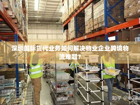 深圳国际货代业务如何解决物业企业跨境物流难题？