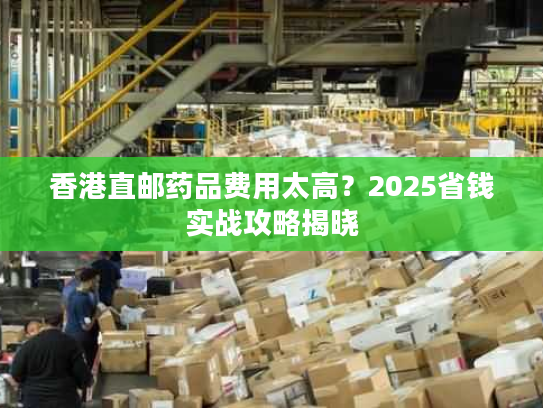 香港直邮药品费用太高？2025省钱实战攻略揭晓