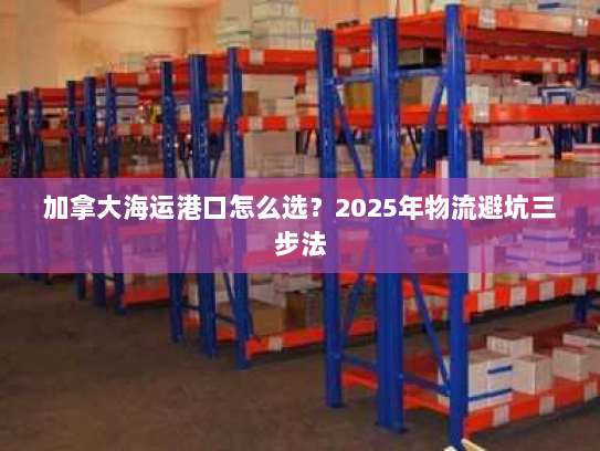 加拿大海运港口怎么选?2025年物流避坑三步法 加拿大海运港口怎么选?2025年物流避坑三步法