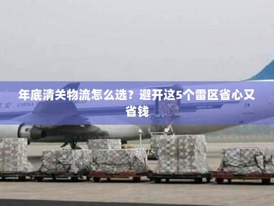 年底清关物流怎么选?避开这5个雷区省心又省钱 年底清关物流怎么选?避开这5个雷区省心又省钱
