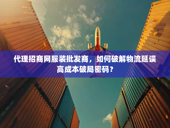 代理招商网服装批发商,如何破解物流延误高成本破局密码? 代理招商网服装批发商,如何破解物流延误高成本破局密码?