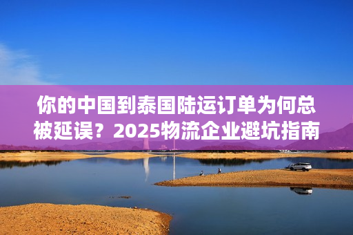 你的中国到泰国陆运订单为何总被延误？2025物流企业避坑指南