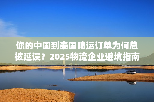 你的中国到泰国陆运订单为何总被延误？2025物流企业避坑指南