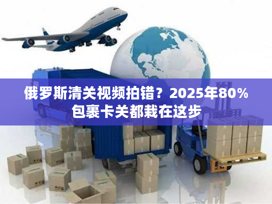 俄罗斯清关视频拍错?2025年80%包裹卡关都栽在这步 俄罗斯清关视频拍错?2025年80%包裹卡关都栽在这步