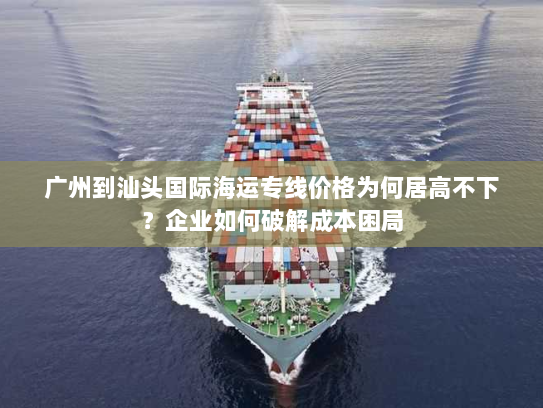 广州到汕头国际海运专线价格为何居高不下?企业如何破解成本困局 广州到汕头国际海运专线价格为何居高不下?企业如何破解成本困局