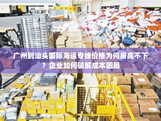广州到汕头国际海运专线价格为何居高不下?企业如何破解成本困局 广州到汕头国际海运专线价格为何居高不下?企业如何破解成本困局