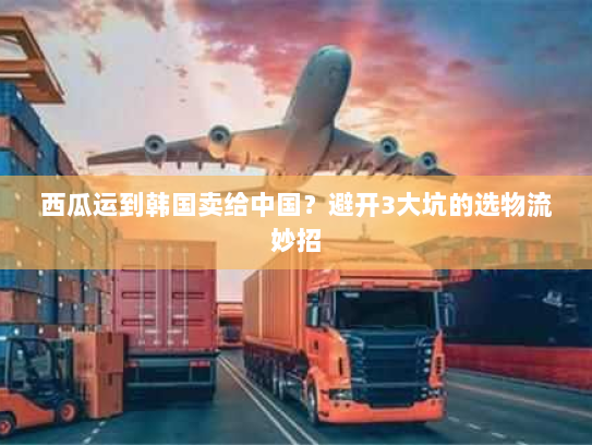 西瓜运到韩国卖给中国?避开3大坑的选物流妙招 西瓜运到韩国卖给中国?避开3大坑的选物流妙招