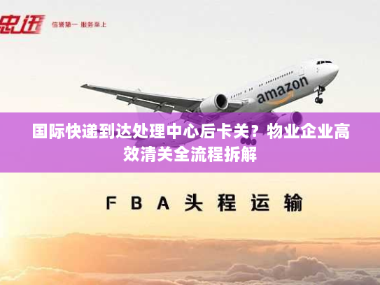 国际快递到达处理中心后卡关?物业企业高效清关全流程拆解 国际快递到达处理中心后卡关?物业企业高效清关全流程拆解