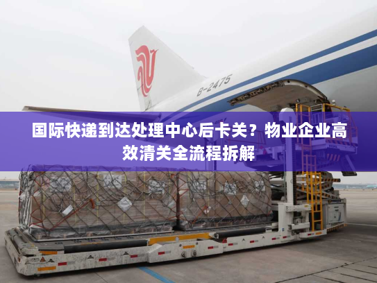 国际快递到达处理中心后卡关?物业企业高效清关全流程拆解 国际快递到达处理中心后卡关?物业企业高效清关全流程拆解
