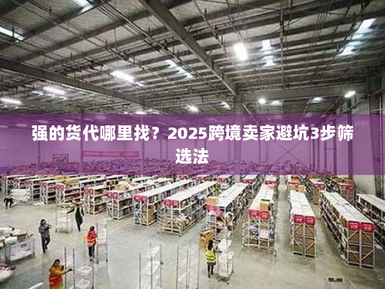 强的货代哪里找?2025跨境卖家避坑3步筛选法 强的货代哪里找?2025跨境卖家避坑3步筛选法