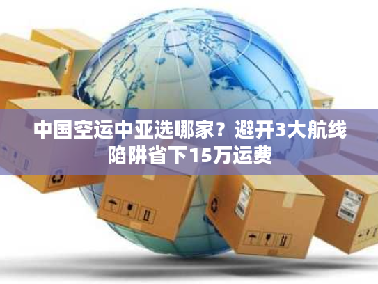 中国空运中亚选哪家？避开3大航线陷阱省下15万运费