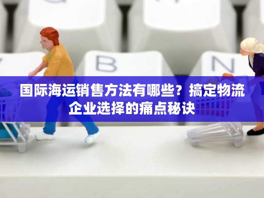 国际海运销售方法有哪些？搞定物流企业选择的痛点秘诀