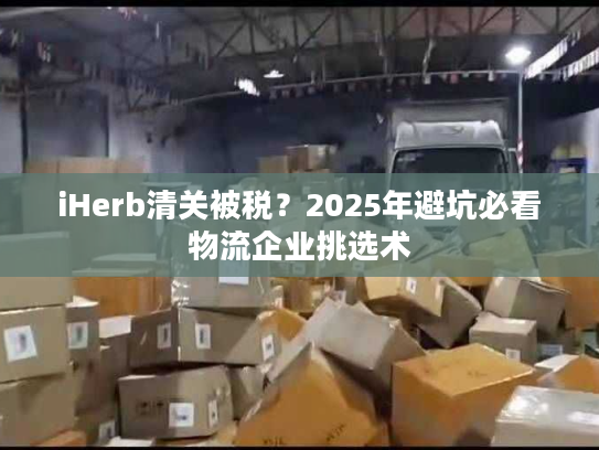 iHerb清关被税？2025年避坑必看物流企业挑选术
