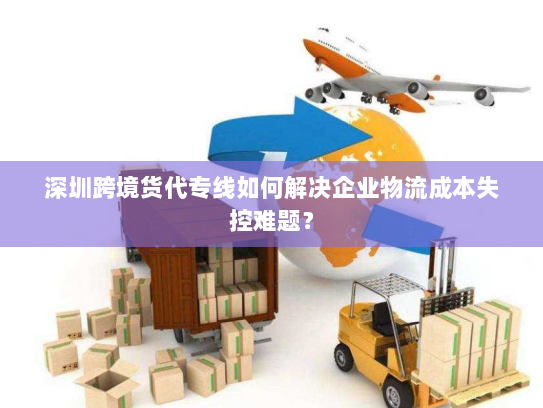 深圳跨境货代专线如何解决企业物流成本失控难题? 深圳跨境货代专线如何解决企业物流成本失控难题?