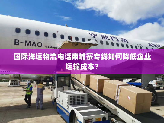 国际海运物流电话柬埔寨专线如何降低企业运输成本? 国际海运物流电话柬埔寨专线如何降低企业运输成本?