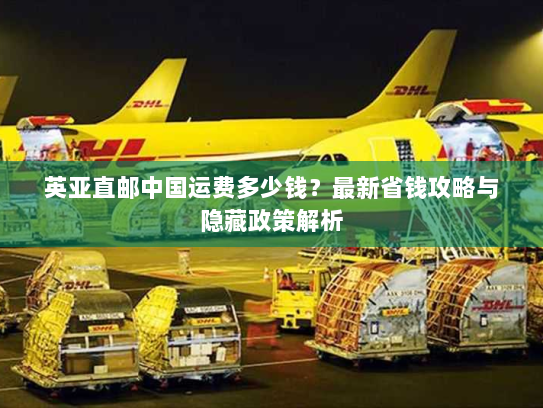 英亚直邮中国运费多少钱？最新省钱攻略与隐藏政策解析