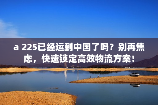 a 225已经运到中国了吗？别再焦虑，快速锁定高效物流方案！