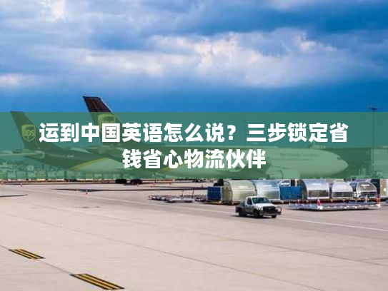 运到中国英语怎么说？三步锁定省钱省心物流伙伴