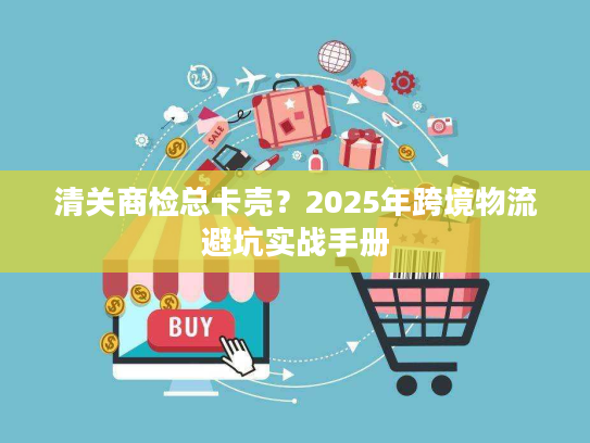 清关商检总卡壳?2025年跨境物流避坑实战手册 清关商检总卡壳?2025年跨境物流避坑实战手册