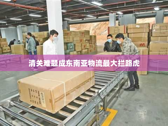 清关难题成东南亚物流最大拦路虎 清关难题成东南亚物流最大拦路虎