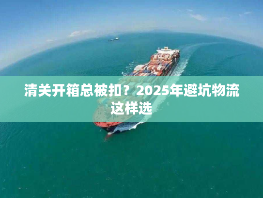 清关开箱总被扣?2025年避坑物流这样选 清关开箱总被扣?2025年避坑物流这样选