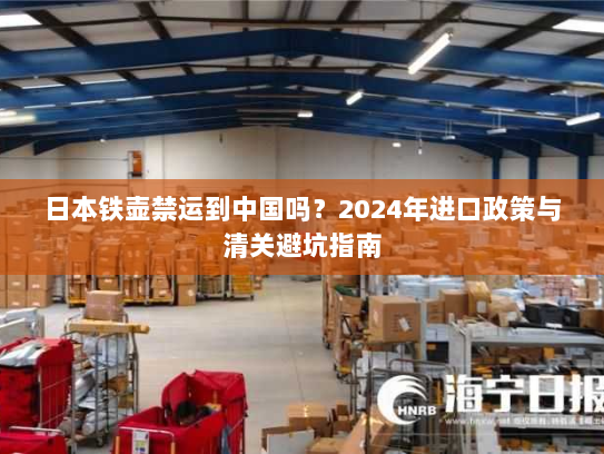 日本铁壶禁运到中国吗?2024年进口政策与清关避坑指南 日本铁壶禁运到中国吗?2024年进口政策与清关避坑指南