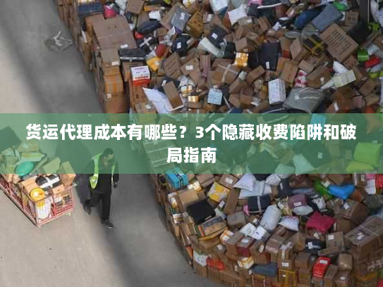 货运代理成本有哪些？3个隐藏收费陷阱和破局指南