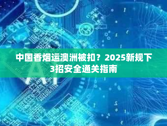 中国香烟运澳洲被扣?2025新规下3招安全通关指南 中国香烟运澳洲被扣?2025新规下3招安全通关指南