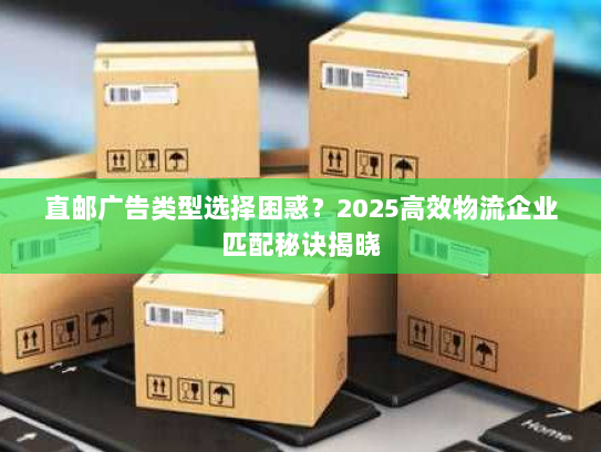 直邮广告类型选择困惑？2025高效物流企业匹配秘诀揭晓