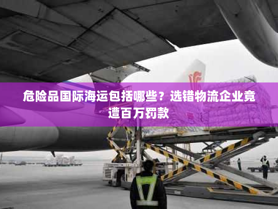 危险品国际海运包括哪些？选错物流企业竟遭百万罚款