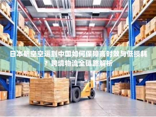 日本航空空运到中国如何保障高时效与低损耗？跨境物流全链路解析