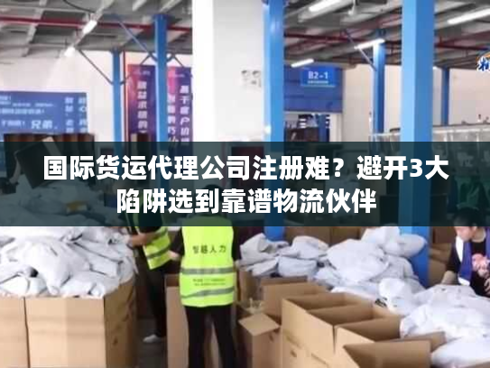 国际货运代理公司注册难？避开3大陷阱选到靠谱物流伙伴