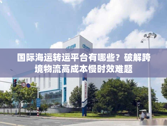 国际海运转运平台有哪些？破解跨境物流高成本慢时效难题