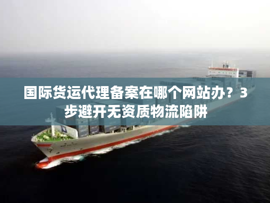 国际货运代理备案在哪个网站办?3步避开无资质物流陷阱 国际货运代理备案在哪个网站办?3步避开无资质物流陷阱