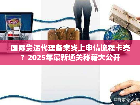 国际货运代理备案线上申请流程卡壳？2025年最新通关秘籍大公开