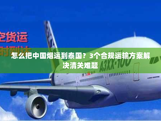 怎么把中国烟运到泰国?3个合规运输方案解决清关难题 怎么把中国烟运到泰国?3个合规运输方案解决清关难题