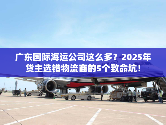 广东国际海运公司这么多？2025年货主选错物流商的5个致命坑！