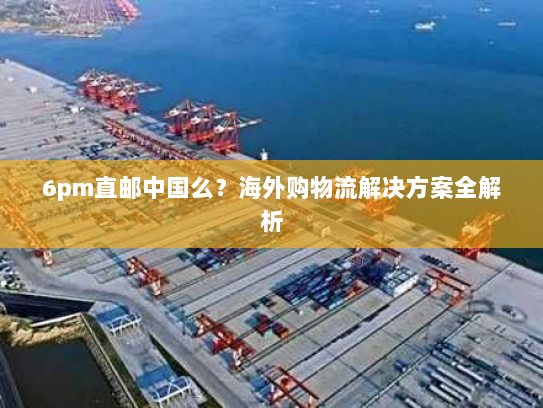 6pm直邮中国么?海外购物流解决方案全解析 6pm直邮中国么?海外购物流解决方案全解析