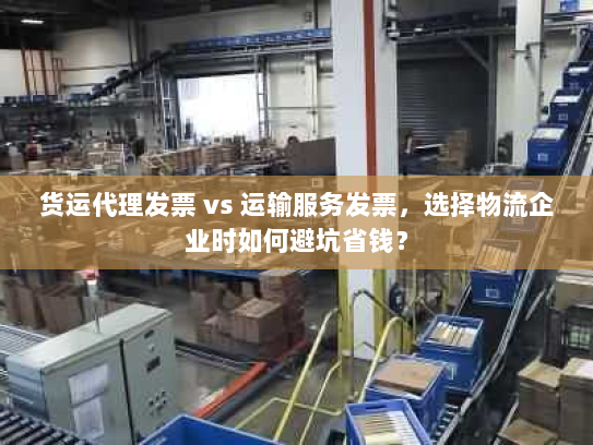 货运代理发票 vs 运输服务发票，选择物流企业时如何避坑省钱？