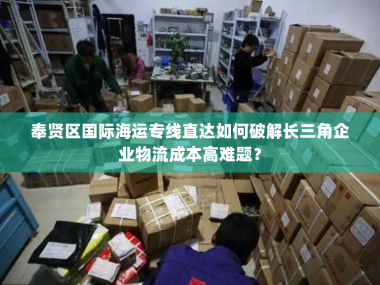 奉贤区国际海运专线直达如何破解长三角企业物流成本高难题? 奉贤区国际海运专线直达如何破解长三角企业物流成本高难题?