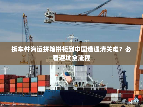 拆车件海运拼箱拼柜到中国遭遇清关难?必看避坑全流程 拆车件海运拼箱拼柜到中国遭遇清关难?必看避坑全流程