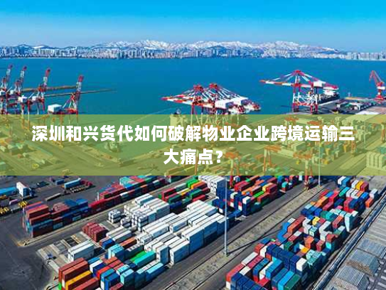 深圳和兴货代如何破解物业企业跨境运输三大痛点? 深圳和兴货代如何破解物业企业跨境运输三大痛点?